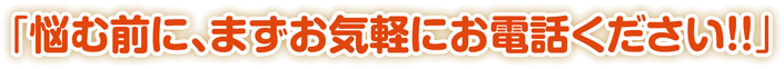 「悩む前に、まずお気軽にお電話ください!!」